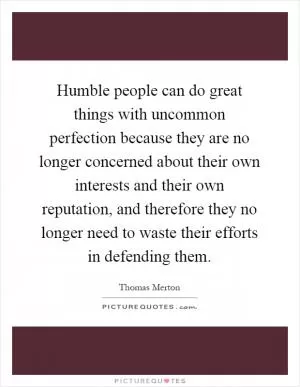 Humble people can do great things with uncommon perfection because they are no longer concerned about their own interests and their own reputation, and therefore they no longer need to waste their efforts in defending them Picture Quote #1