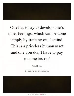 One has to try to develop one’s inner feelings, which can be done simply by training one’s mind. This is a priceless human asset and one you don’t have to pay income tax on! Picture Quote #1