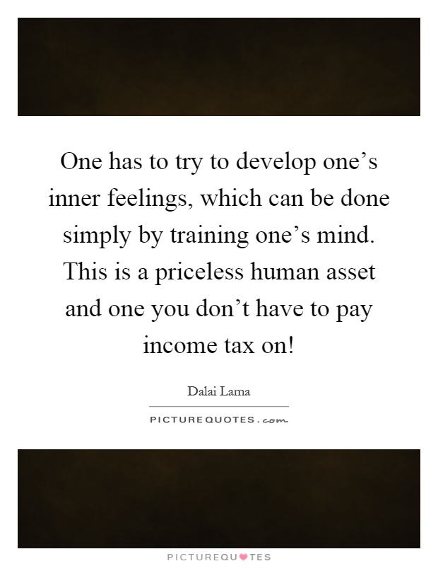 One has to try to develop one's inner feelings, which can be done simply by training one's mind. This is a priceless human asset and one you don't have to pay income tax on! Picture Quote #1