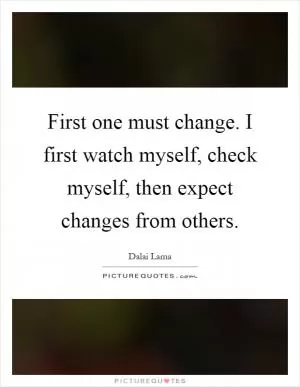 First one must change. I first watch myself, check myself, then expect changes from others Picture Quote #1