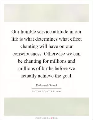 Our humble service attitude in our life is what determines what effect chanting will have on our consciousness. Otherwise we can be chanting for millions and millions of births before we actually achieve the goal Picture Quote #1