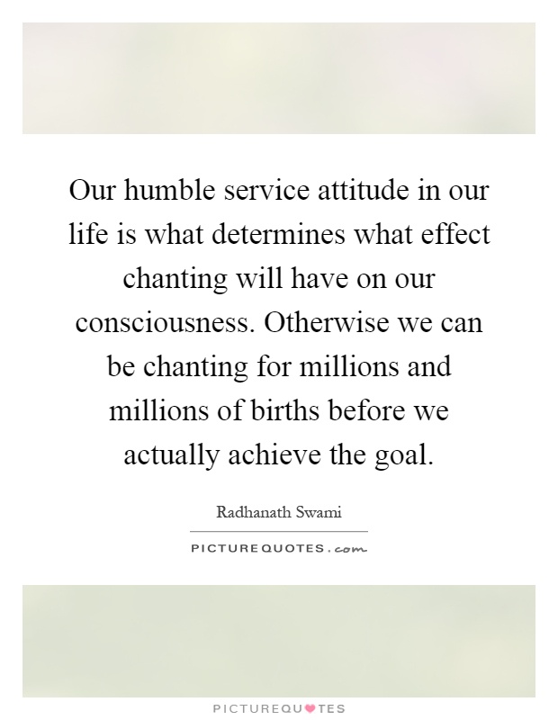 Our humble service attitude in our life is what determines what effect chanting will have on our consciousness. Otherwise we can be chanting for millions and millions of births before we actually achieve the goal Picture Quote #1