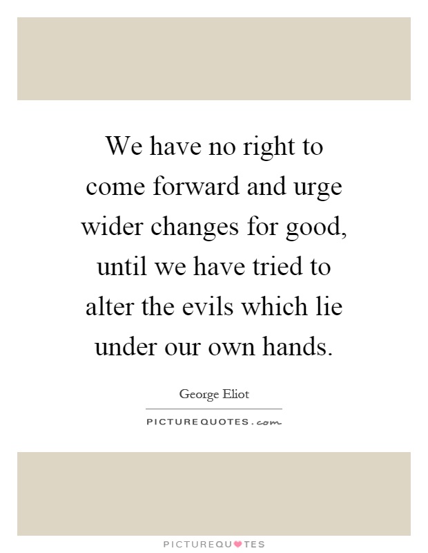 We have no right to come forward and urge wider changes for good, until we have tried to alter the evils which lie under our own hands Picture Quote #1