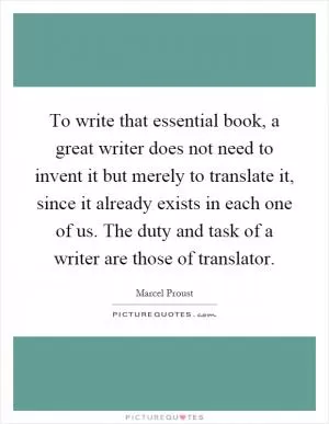 To write that essential book, a great writer does not need to invent it but merely to translate it, since it already exists in each one of us. The duty and task of a writer are those of translator Picture Quote #1