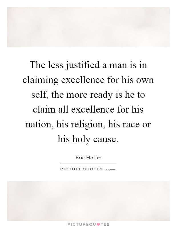 The less justified a man is in claiming excellence for his own self, the more ready is he to claim all excellence for his nation, his religion, his race or his holy cause Picture Quote #1