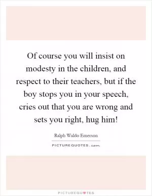 Of course you will insist on modesty in the children, and respect to their teachers, but if the boy stops you in your speech, cries out that you are wrong and sets you right, hug him! Picture Quote #1