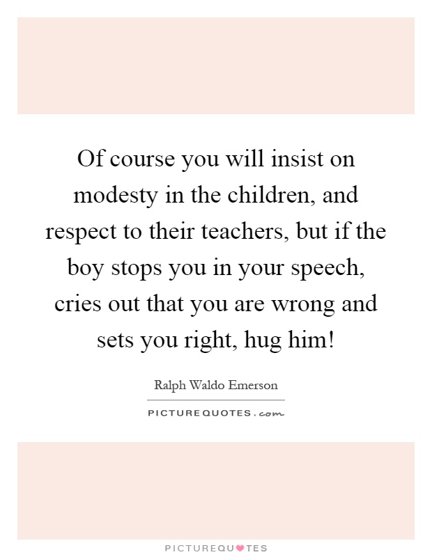 Of course you will insist on modesty in the children, and respect to their teachers, but if the boy stops you in your speech, cries out that you are wrong and sets you right, hug him! Picture Quote #1