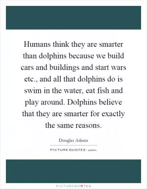 Humans think they are smarter than dolphins because we build cars and buildings and start wars etc., and all that dolphins do is swim in the water, eat fish and play around. Dolphins believe that they are smarter for exactly the same reasons Picture Quote #1