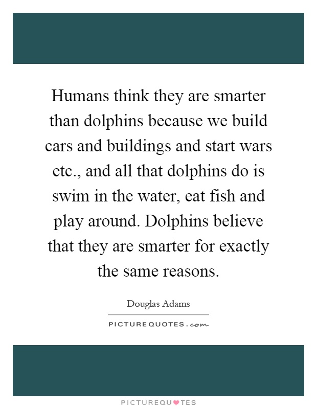 Humans think they are smarter than dolphins because we build cars and buildings and start wars etc., and all that dolphins do is swim in the water, eat fish and play around. Dolphins believe that they are smarter for exactly the same reasons Picture Quote #1