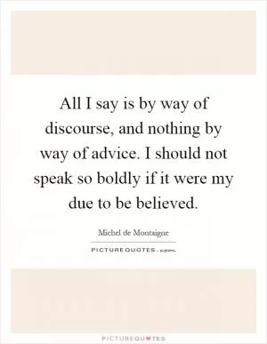 All I say is by way of discourse, and nothing by way of advice. I should not speak so boldly if it were my due to be believed Picture Quote #1