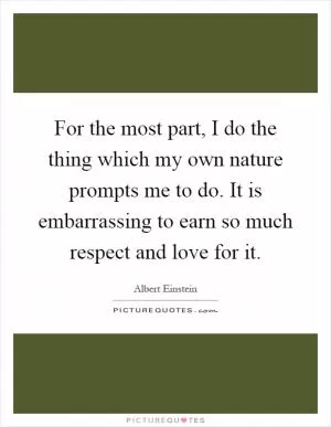 For the most part, I do the thing which my own nature prompts me to do. It is embarrassing to earn so much respect and love for it Picture Quote #1