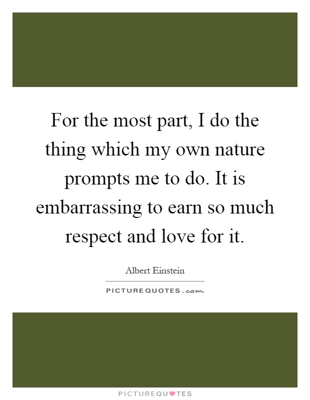 For the most part, I do the thing which my own nature prompts me to do. It is embarrassing to earn so much respect and love for it Picture Quote #1