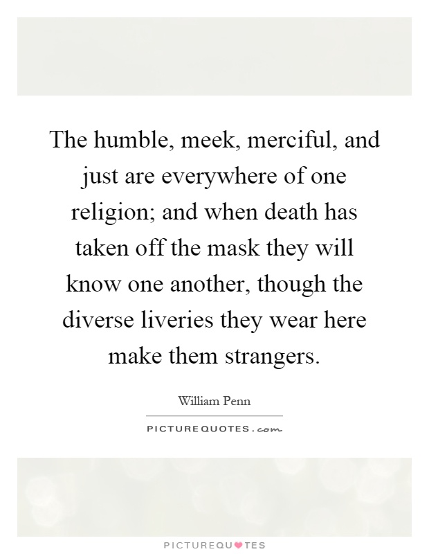 The humble, meek, merciful, and just are everywhere of one religion; and when death has taken off the mask they will know one another, though the diverse liveries they wear here make them strangers Picture Quote #1