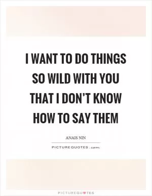 I want to do things so wild with you that I don’t know how to say them Picture Quote #1