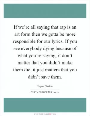 If we’re all saying that rap is an art form then we gotta be more responsible for our lyrics. If you see everybody dying because of what you’re saying, it don’t matter that you didn’t make them die, it just matters that you didn’t save them Picture Quote #1