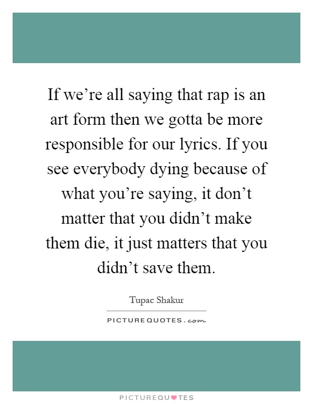 If we're all saying that rap is an art form then we gotta be more responsible for our lyrics. If you see everybody dying because of what you're saying, it don't matter that you didn't make them die, it just matters that you didn't save them Picture Quote #1