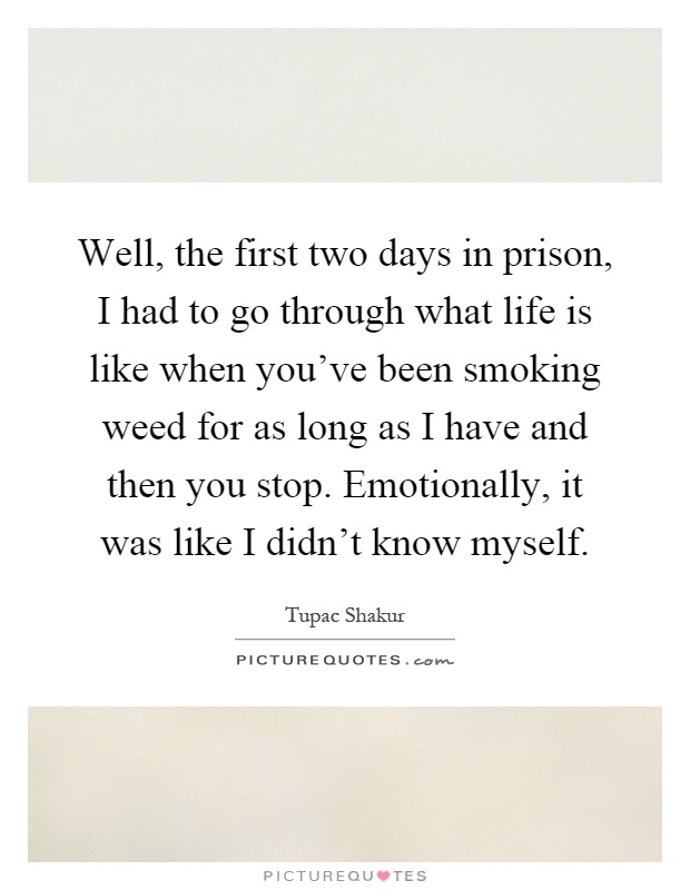 Well, the first two days in prison, I had to go through what life is like when you've been smoking weed for as long as I have and then you stop. Emotionally, it was like I didn't know myself Picture Quote #1