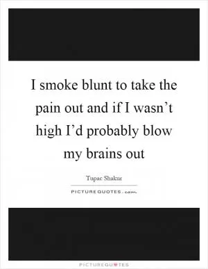 I smoke blunt to take the pain out and if I wasn’t high I’d probably blow my brains out Picture Quote #1