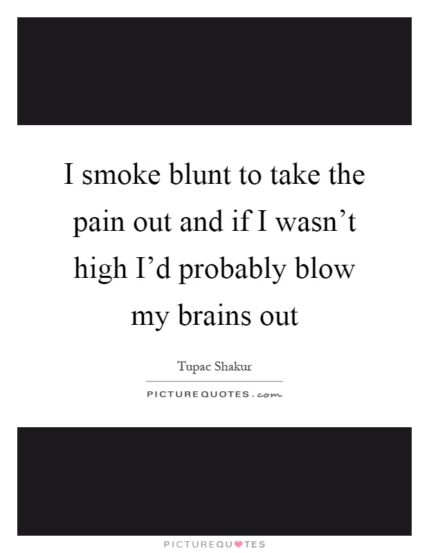 I smoke blunt to take the pain out and if I wasn't high I'd probably blow my brains out Picture Quote #1