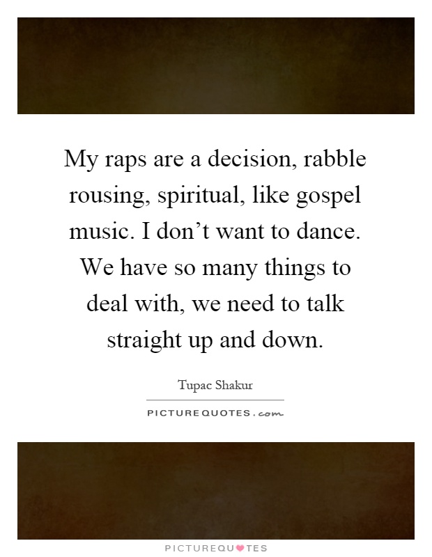 My raps are a decision, rabble rousing, spiritual, like gospel music. I don't want to dance. We have so many things to deal with, we need to talk straight up and down Picture Quote #1