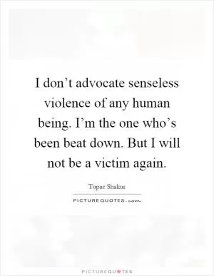 I don’t advocate senseless violence of any human being. I’m the one who’s been beat down. But I will not be a victim again Picture Quote #1
