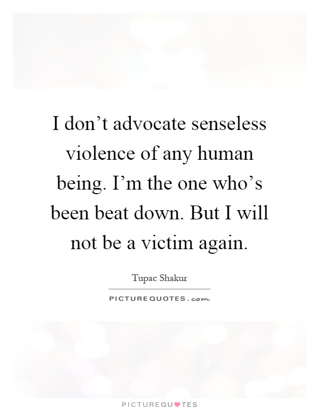 I don't advocate senseless violence of any human being. I'm the one who's been beat down. But I will not be a victim again Picture Quote #1