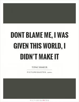 Dont blame me, I was given this world, I didn’t make it Picture Quote #1