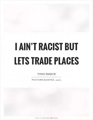I ain’t racist but lets trade places Picture Quote #1