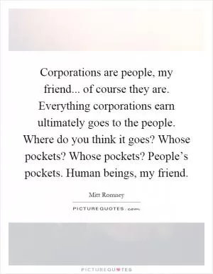 Corporations are people, my friend... of course they are. Everything corporations earn ultimately goes to the people. Where do you think it goes? Whose pockets? Whose pockets? People’s pockets. Human beings, my friend Picture Quote #1