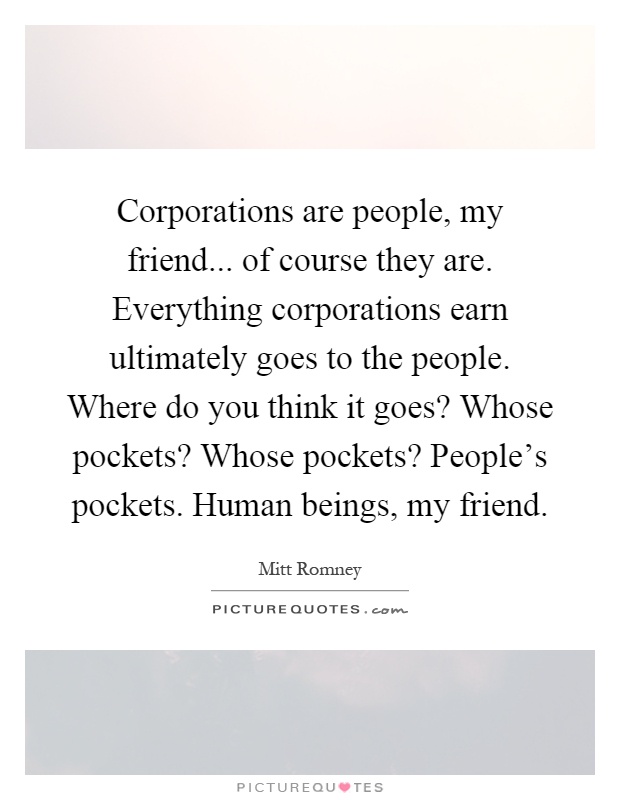 Corporations are people, my friend... of course they are. Everything corporations earn ultimately goes to the people. Where do you think it goes? Whose pockets? Whose pockets? People's pockets. Human beings, my friend Picture Quote #1