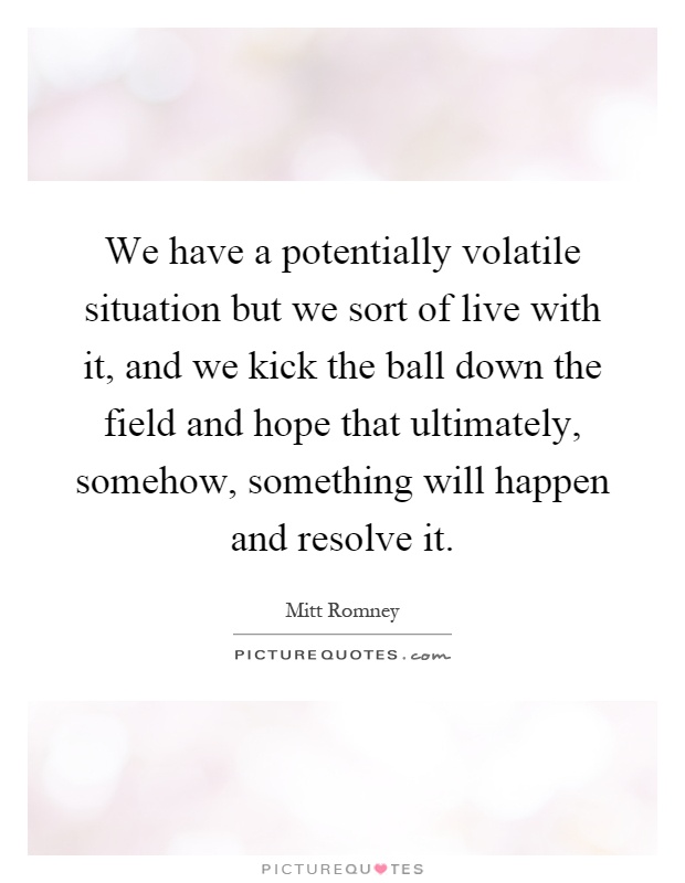 We have a potentially volatile situation but we sort of live with it, and we kick the ball down the field and hope that ultimately, somehow, something will happen and resolve it Picture Quote #1