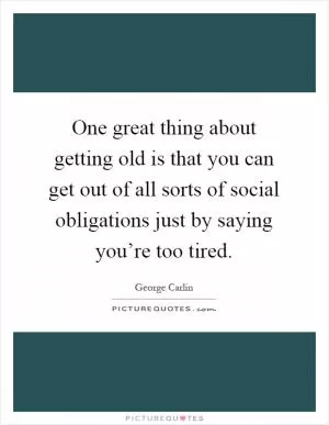 One great thing about getting old is that you can get out of all sorts of social obligations just by saying you’re too tired Picture Quote #1