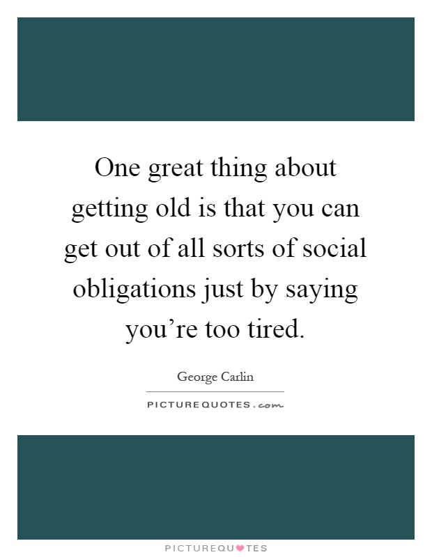 One great thing about getting old is that you can get out of all sorts of social obligations just by saying you're too tired Picture Quote #1