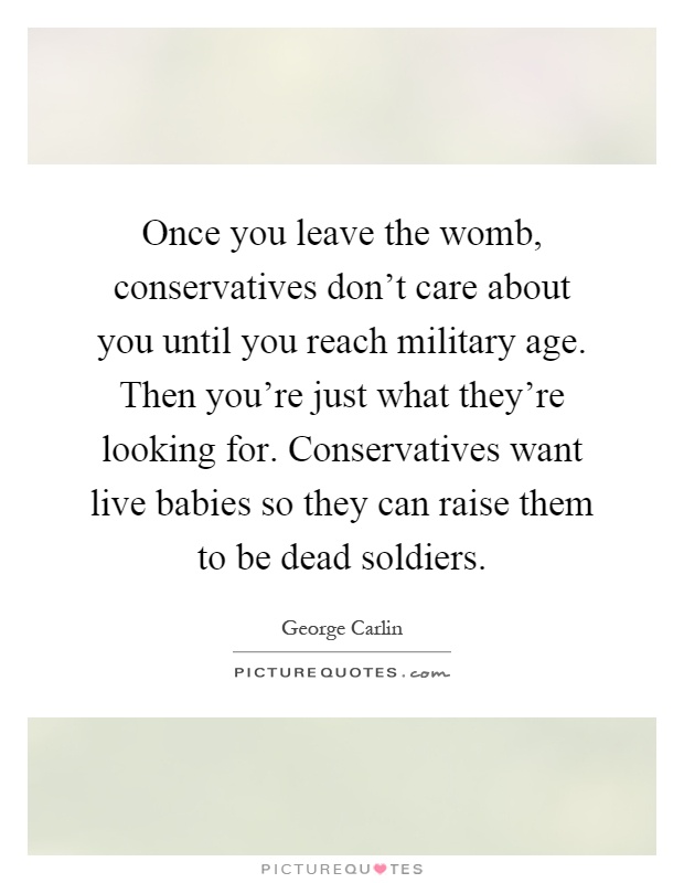 Once you leave the womb, conservatives don't care about you until you reach military age. Then you're just what they're looking for. Conservatives want live babies so they can raise them to be dead soldiers Picture Quote #1