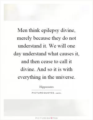 Men think epilepsy divine, merely because they do not understand it. We will one day understand what causes it, and then cease to call it divine. And so it is with everything in the universe Picture Quote #1