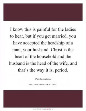 I know this is painful for the ladies to hear, but if you get married, you have accepted the headship of a man, your husband. Christ is the head of the household and the husband is the head of the wife, and that’s the way it is, period Picture Quote #1