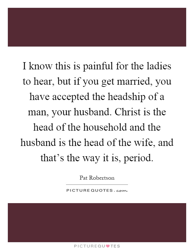 I know this is painful for the ladies to hear, but if you get married, you have accepted the headship of a man, your husband. Christ is the head of the household and the husband is the head of the wife, and that's the way it is, period Picture Quote #1