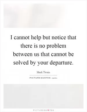 I cannot help but notice that there is no problem between us that cannot be solved by your departure Picture Quote #1
