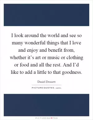 I look around the world and see so many wonderful things that I love and enjoy and benefit from, whether it’s art or music or clothing or food and all the rest. And I’d like to add a little to that goodness Picture Quote #1