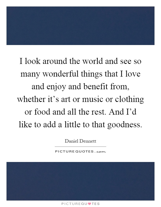 I look around the world and see so many wonderful things that I love and enjoy and benefit from, whether it's art or music or clothing or food and all the rest. And I'd like to add a little to that goodness Picture Quote #1