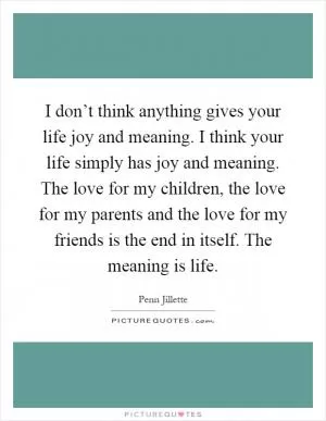 I don’t think anything gives your life joy and meaning. I think your life simply has joy and meaning. The love for my children, the love for my parents and the love for my friends is the end in itself. The meaning is life Picture Quote #1