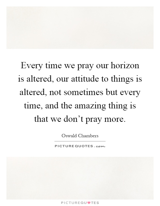 Every time we pray our horizon is altered, our attitude to things is altered, not sometimes but every time, and the amazing thing is that we don't pray more Picture Quote #1