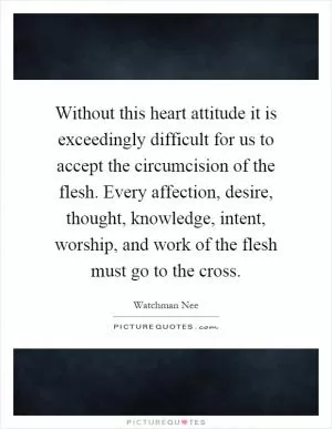 Without this heart attitude it is exceedingly difficult for us to accept the circumcision of the flesh. Every affection, desire, thought, knowledge, intent, worship, and work of the flesh must go to the cross Picture Quote #1