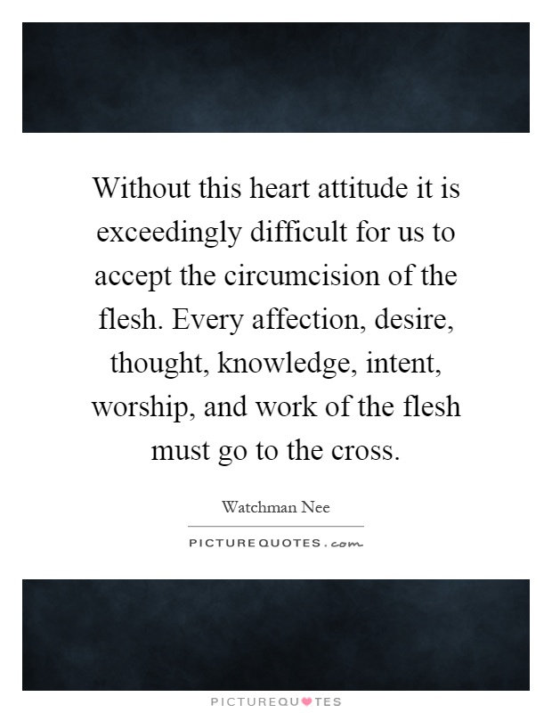 Without this heart attitude it is exceedingly difficult for us to accept the circumcision of the flesh. Every affection, desire, thought, knowledge, intent, worship, and work of the flesh must go to the cross Picture Quote #1