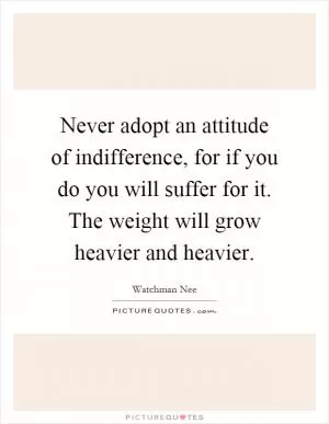 Never adopt an attitude of indifference, for if you do you will suffer for it. The weight will grow heavier and heavier Picture Quote #1