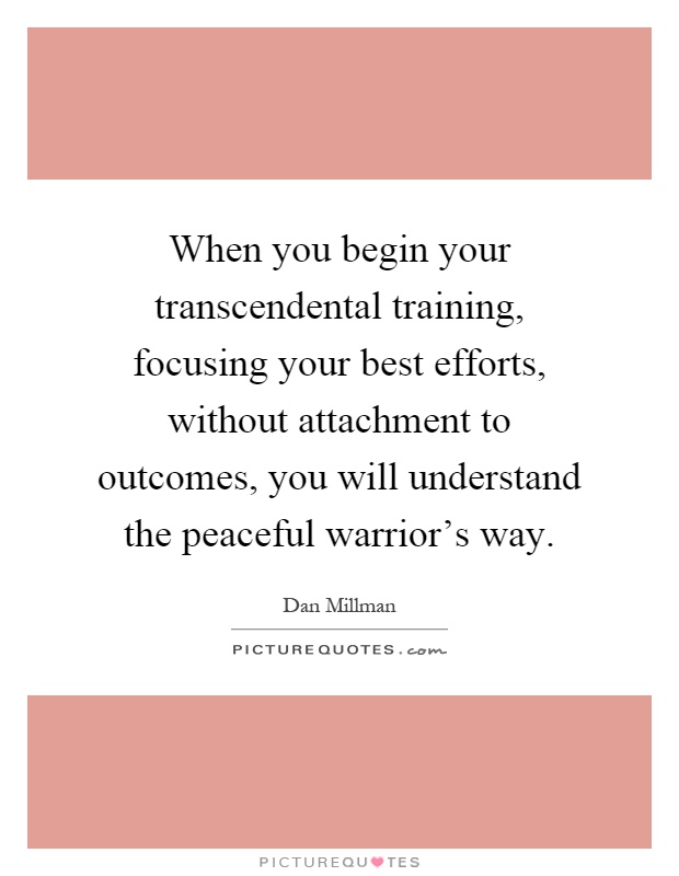 When you begin your transcendental training, focusing your best efforts, without attachment to outcomes, you will understand the peaceful warrior's way Picture Quote #1
