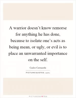 A warrior doesn’t know remorse for anything he has done, because to isolate one’s acts as being mean, or ugly, or evil is to place an unwarranted importance on the self Picture Quote #1