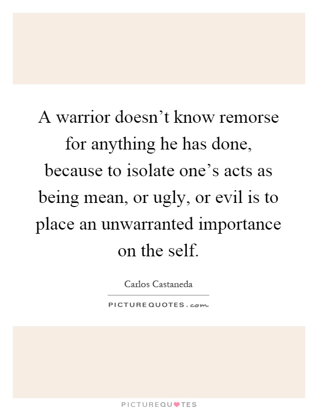A warrior doesn't know remorse for anything he has done, because to isolate one's acts as being mean, or ugly, or evil is to place an unwarranted importance on the self Picture Quote #1