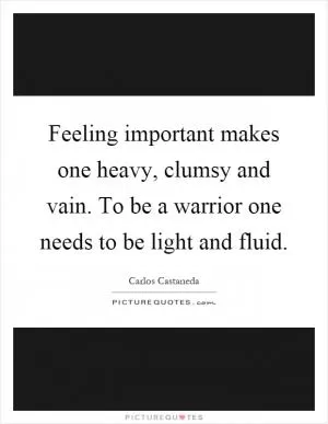 Feeling important makes one heavy, clumsy and vain. To be a warrior one needs to be light and fluid Picture Quote #1