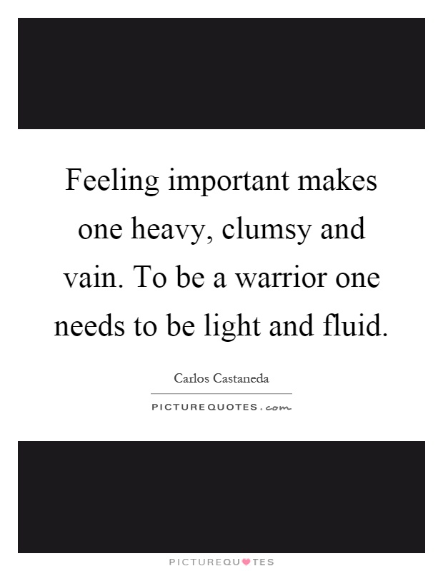 Feeling important makes one heavy, clumsy and vain. To be a warrior one needs to be light and fluid Picture Quote #1
